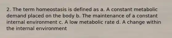 2. The term homeostasis is defined as a. A constant metabolic demand placed on the body b. The maintenance of a constant internal environment c. A low metabolic rate d. A change within the internal environment