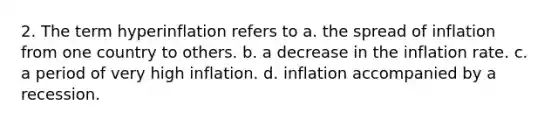 2. The term hyperinflation refers to a. the spread of inflation from one country to others. b. a decrease in the inflation rate. c. a period of very high inflation. d. inflation accompanied by a recession.