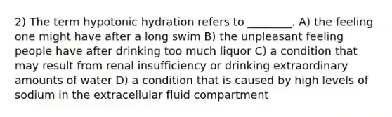 2) The term hypotonic hydration refers to ________. A) the feeling one might have after a long swim B) the unpleasant feeling people have after drinking too much liquor C) a condition that may result from renal insufficiency or drinking extraordinary amounts of water D) a condition that is caused by high levels of sodium in the extracellular fluid compartment