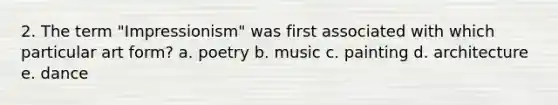 2. The term "Impressionism" was first associated with which particular art form? a. poetry b. music c. painting d. architecture e. dance