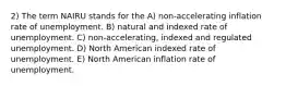 2) The term NAIRU stands for the A) non-accelerating inflation rate of unemployment. B) natural and indexed rate of unemployment. C) non-accelerating, indexed and regulated unemployment. D) North American indexed rate of unemployment. E) North American inflation rate of unemployment.