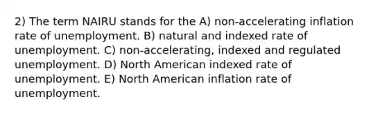 2) The term NAIRU stands for the A) non-accelerating inflation rate of unemployment. B) natural and indexed rate of unemployment. C) non-accelerating, indexed and regulated unemployment. D) North American indexed rate of unemployment. E) North American inflation rate of unemployment.