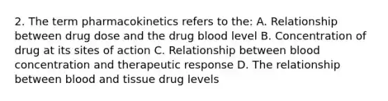 2. The term pharmacokinetics refers to the: A. Relationship between drug dose and the drug blood level B. Concentration of drug at its sites of action C. Relationship between blood concentration and therapeutic response D. The relationship between blood and tissue drug levels