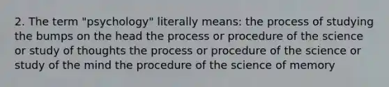 2. The term "psychology" literally means: the process of studying the bumps on the head the process or procedure of the science or study of thoughts the process or procedure of the science or study of the mind the procedure of the science of memory