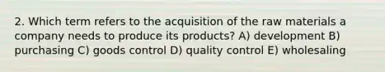 2. Which term refers to the acquisition of the raw materials a company needs to produce its products? A) development B) purchasing C) goods control D) quality control E) wholesaling