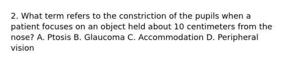 2. What term refers to the constriction of the pupils when a patient focuses on an object held about 10 centimeters from the nose? A. Ptosis B. Glaucoma C. Accommodation D. Peripheral vision