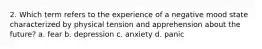 2. Which term refers to the experience of a negative mood state characterized by physical tension and apprehension about the future? a. fear b. depression c. anxiety d. panic