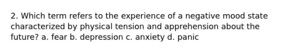 2. Which term refers to the experience of a negative mood state characterized by physical tension and apprehension about the future? a. fear b. depression c. anxiety d. panic