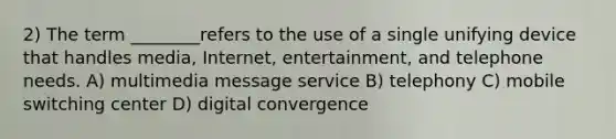 2) The term ________refers to the use of a single unifying device that handles media, Internet, entertainment, and telephone needs. A) multimedia message service B) telephony C) mobile switching center D) digital convergence