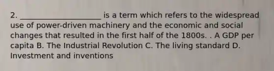 2. _____________________ is a term which refers to the widespread use of power-driven machinery and the economic and social changes that resulted in the first half of the 1800s. . A GDP per capita B. The Industrial Revolution C. The living standard D. Investment and inventions