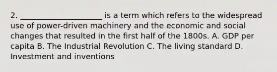 2. _____________________ is a term which refers to the widespread use of power-driven machinery and the economic and social changes that resulted in the first half of the 1800s. A. GDP per capita B. The Industrial Revolution C. The living standard D. Investment and inventions