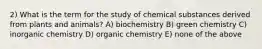 2) What is the term for the study of chemical substances derived from plants and animals? A) biochemistry B) green chemistry C) inorganic chemistry D) organic chemistry E) none of the above