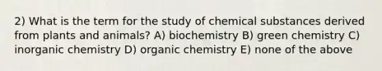 2) What is the term for the study of chemical substances derived from plants and animals? A) biochemistry B) green chemistry C) inorganic chemistry D) organic chemistry E) none of the above