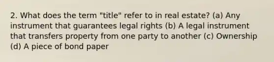 2. What does the term "title" refer to in real estate? (a) Any instrument that guarantees legal rights (b) A legal instrument that transfers property from one party to another (c) Ownership (d) A piece of bond paper