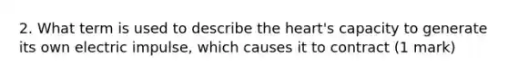 2. What term is used to describe the heart's capacity to generate its own electric impulse, which causes it to contract (1 mark)