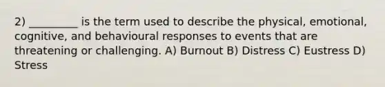 2) _________ is the term used to describe the physical, emotional, cognitive, and behavioural responses to events that are threatening or challenging. A) Burnout B) Distress C) Eustress D) Stress