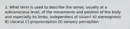 2. What term is used to describe the sense, usually at a subconscious level, of the movements and position of the body and especially its limbs, independent of vision? A) stereognosis B) visceral C) proprioception D) sensory perception