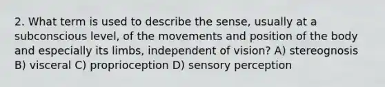 2. What term is used to describe the sense, usually at a subconscious level, of the movements and position of the body and especially its limbs, independent of vision? A) stereognosis B) visceral C) proprioception D) sensory perception