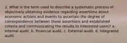 2. What is the term used to describe a systematic process of objectively obtaining evidence regarding assertions about economic actions and events to ascertain the degree of correspondence between those assertions and established criteria and communicating the results to interested users? a. Internal audit. b. Financial audit. c. External audit. d. Integrated audit