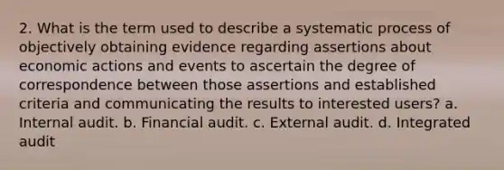 2. What is the term used to describe a systematic process of objectively obtaining evidence regarding assertions about economic actions and events to ascertain the degree of correspondence between those assertions and established criteria and communicating the results to interested users? a. Internal audit. b. Financial audit. c. External audit. d. Integrated audit