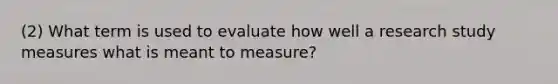 (2) What term is used to evaluate how well a research study measures what is meant to measure?