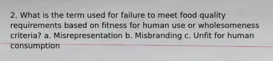 2. What is the term used for failure to meet food quality requirements based on fitness for human use or wholesomeness criteria? a. Misrepresentation b. Misbranding c. Unfit for human consumption