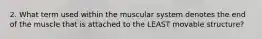 2. What term used within the muscular system denotes the end of the muscle that is attached to the LEAST movable structure?