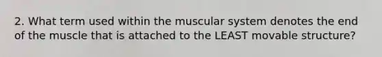 2. What term used within the muscular system denotes the end of the muscle that is attached to the LEAST movable structure?