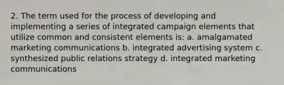 2. The term used for the process of developing and implementing a series of integrated campaign elements that utilize common and consistent elements is: a. amalgamated marketing communications b. integrated advertising system c. synthesized public relations strategy d. integrated marketing communications