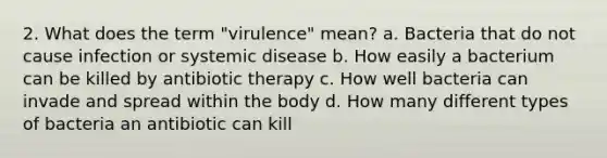 2. What does the term "virulence" mean? a. Bacteria that do not cause infection or systemic disease b. How easily a bacterium can be killed by antibiotic therapy c. How well bacteria can invade and spread within the body d. How many different types of bacteria an antibiotic can kill