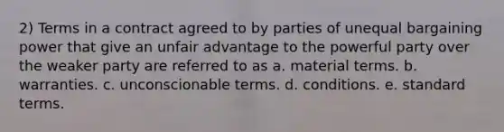 2) Terms in a contract agreed to by parties of unequal bargaining power that give an unfair advantage to the powerful party over the weaker party are referred to as a. material terms. b. warranties. c. unconscionable terms. d. conditions. e. standard terms.