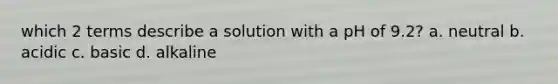 which 2 terms describe a solution with a pH of 9.2? a. neutral b. acidic c. basic d. alkaline