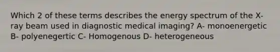 Which 2 of these terms describes the energy spectrum of the X-ray beam used in diagnostic medical imaging? A- monoenergetic B- polyenegertic C- Homogenous D- heterogeneous