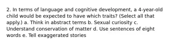 2. In terms of language and cognitive development, a 4-year-old child would be expected to have which traits? (Select all that apply.) a. Think in abstract terms b. Sexual curiosity c. Understand conservation of matter d. Use sentences of eight words e. Tell exaggerated stories