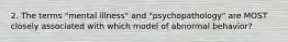 2. The terms "mental illness" and "psychopathology" are MOST closely associated with which model of abnormal behavior?