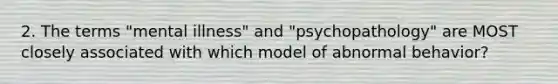 2. The terms "mental illness" and "psychopathology" are MOST closely associated with which model of abnormal behavior?