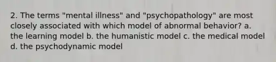 2. The terms "mental illness" and "psychopathology" are most closely associated with which model of abnormal behavior? a. the learning model b. the humanistic model c. the medical model d. the psychodynamic model