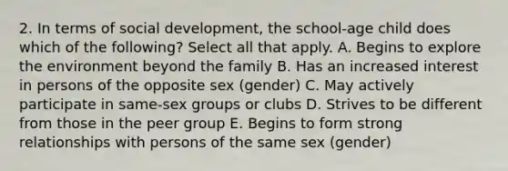 2. In terms of social development, the school-age child does which of the following? Select all that apply. A. Begins to explore the environment beyond the family B. Has an increased interest in persons of the opposite sex (gender) C. May actively participate in same-sex groups or clubs D. Strives to be different from those in the peer group E. Begins to form strong relationships with persons of the same sex (gender)