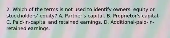 2. Which of the terms is not used to identify owners' equity or stockholders' equity? A. Partner's capital. B. Proprietor's capital. C. Paid-in-capital and retained earnings. D. Additional-paid-in-retained earnings.