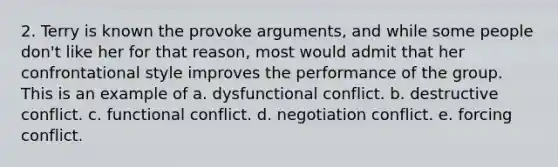 2. Terry is known the provoke arguments, and while some people don't like her for that reason, most would admit that her confrontational style improves the performance of the group. This is an example of a. dysfunctional conflict. b. destructive conflict. c. functional conflict. d. negotiation conflict. e. forcing conflict.