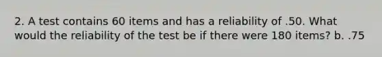 2. A test contains 60 items and has a reliability of .50. What would the reliability of the test be if there were 180 items? b. .75