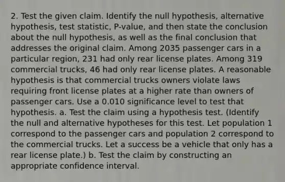 2. Test the given claim. Identify the null​ hypothesis, alternative​ hypothesis, test​ statistic, P-value, and then state the conclusion about the null​ hypothesis, as well as the final conclusion that addresses the original claim. Among 2035 passenger cars in a particular​ region, 231 had only rear license plates. Among 319 commercial​ trucks, 46 had only rear license plates. A reasonable hypothesis is that commercial trucks owners violate laws requiring front license plates at a higher rate than owners of passenger cars. Use a 0.010 significance level to test that hypothesis. a. Test the claim using a hypothesis test. (Identify the null and alternative hypotheses for this test. Let population 1 correspond to the passenger cars and population 2 correspond to the commercial trucks. Let a success be a vehicle that only has a rear license plate.) b. Test the claim by constructing an appropriate confidence interval.