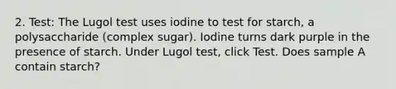 2. Test: The Lugol test uses iodine to test for starch, a polysaccharide (complex sugar). Iodine turns dark purple in the presence of starch. Under Lugol test, click Test. Does sample A contain starch?