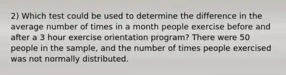 2) Which test could be used to determine the difference in the average number of times in a month people exercise before and after a 3 hour exercise orientation program? There were 50 people in the sample, and the number of times people exercised was not normally distributed.