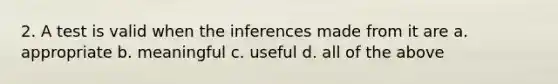 2. A test is valid when the inferences made from it are a. appropriate b. meaningful c. useful d. all of the above