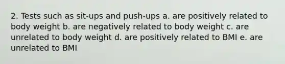 2. Tests such as sit-ups and push-ups a. are positively related to body weight b. are negatively related to body weight c. are unrelated to body weight d. are positively related to BMI e. are unrelated to BMI