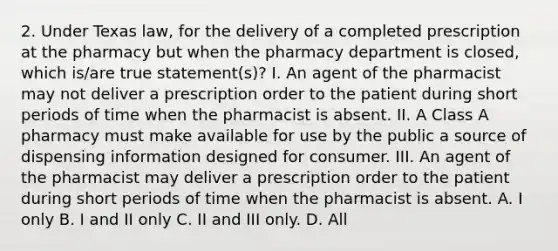 2. Under Texas law, for the delivery of a completed prescription at the pharmacy but when the pharmacy department is closed, which is/are true statement(s)? I. An agent of the pharmacist may not deliver a prescription order to the patient during short periods of time when the pharmacist is absent. II. A Class A pharmacy must make available for use by the public a source of dispensing information designed for consumer. III. An agent of the pharmacist may deliver a prescription order to the patient during short periods of time when the pharmacist is absent. A. I only B. I and II only C. II and III only. D. All