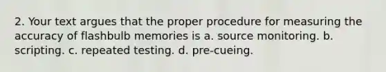 2. Your text argues that the proper procedure for measuring the accuracy of flashbulb memories is a. source monitoring. b. scripting. c. repeated testing. d. pre-cueing.