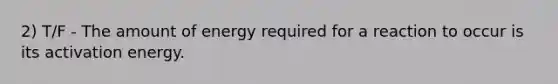 2) T/F - The amount of energy required for a reaction to occur is its activation energy.