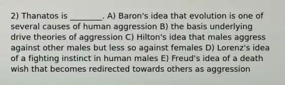 2) Thanatos is ________. A) Baron's idea that evolution is one of several causes of human aggression B) the basis underlying drive theories of aggression C) Hilton's idea that males aggress against other males but less so against females D) Lorenz's idea of a fighting instinct in human males E) Freud's idea of a death wish that becomes redirected towards others as aggression